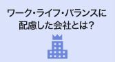 ワーク・ライフ・バランスに配慮した会社とは？